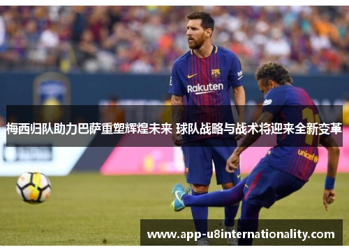 梅西归队助力巴萨重塑辉煌未来 球队战略与战术将迎来全新变革
